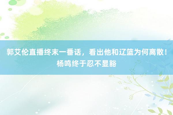 郭艾伦直播终末一番话，看出他和辽篮为何离散！杨鸣终于忍不显豁