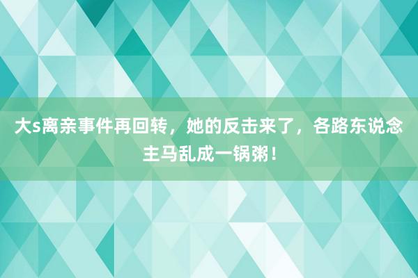 大s离亲事件再回转，她的反击来了，各路东说念主马乱成一锅粥！