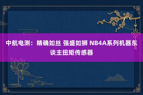 中航电测：精确如丝 强盛如狮 NB4A系列机器东谈主扭矩传感器