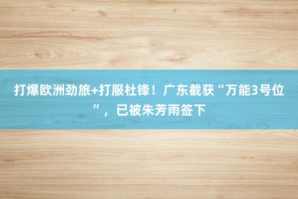 打爆欧洲劲旅+打服杜锋！广东截获“万能3号位”，已被朱芳雨签下