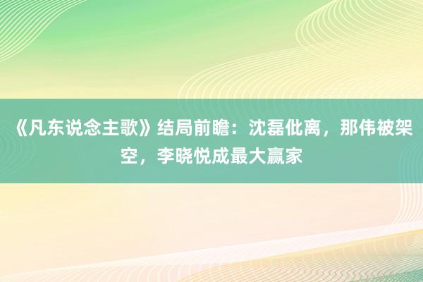 《凡东说念主歌》结局前瞻：沈磊仳离，那伟被架空，李晓悦成最大赢家