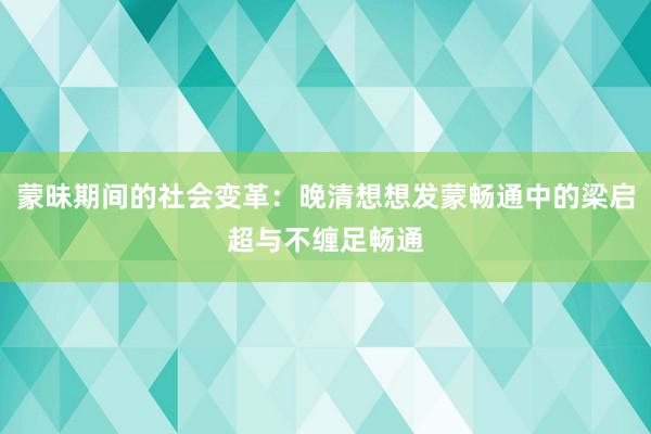 蒙昧期间的社会变革：晚清想想发蒙畅通中的梁启超与不缠足畅通