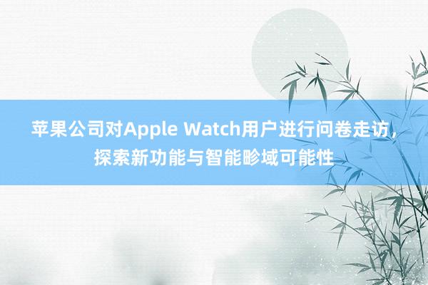 苹果公司对Apple Watch用户进行问卷走访，探索新功能与智能畛域可能性