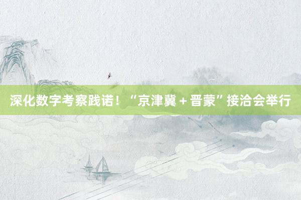 深化数字考察践诺！“京津冀＋晋蒙”接洽会举行