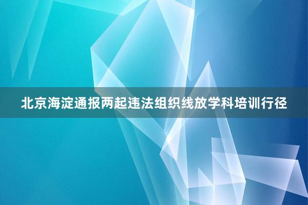 北京海淀通报两起违法组织线放学科培训行径