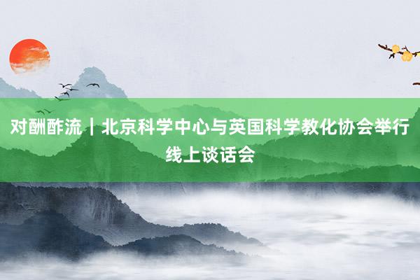 对酬酢流｜北京科学中心与英国科学教化协会举行线上谈话会