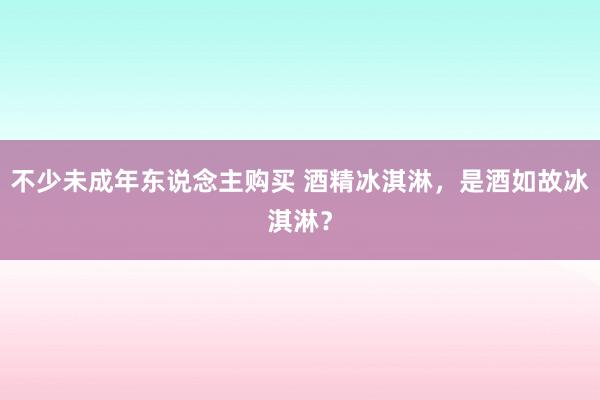 不少未成年东说念主购买 酒精冰淇淋，是酒如故冰淇淋？