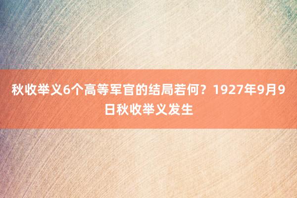 秋收举义6个高等军官的结局若何？1927年9月9日秋收举义发生