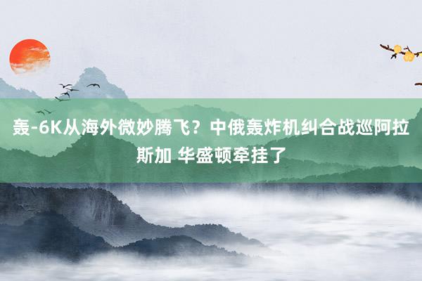 轰-6K从海外微妙腾飞？中俄轰炸机纠合战巡阿拉斯加 华盛顿牵挂了