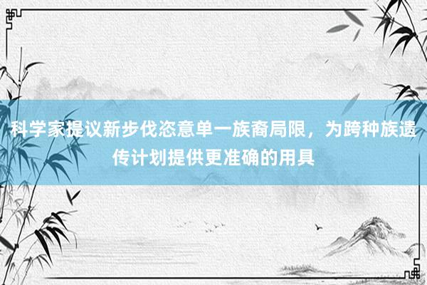 科学家提议新步伐恣意单一族裔局限，为跨种族遗传计划提供更准确的用具