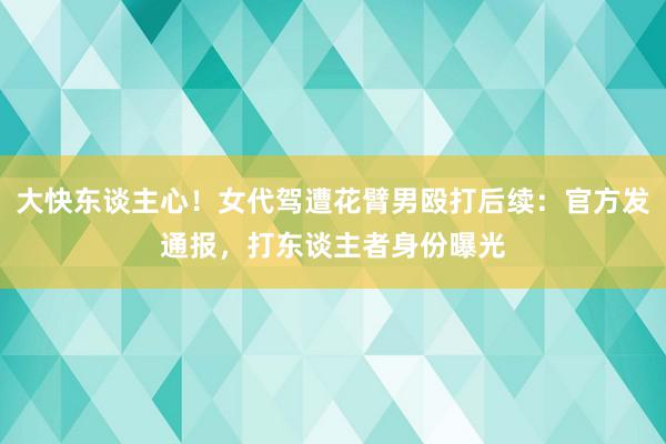 大快东谈主心！女代驾遭花臂男殴打后续：官方发通报，打东谈主者身份曝光