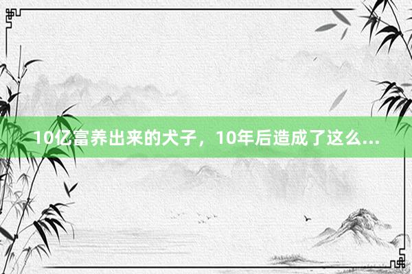 10亿富养出来的犬子，10年后造成了这么...