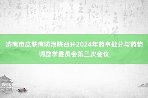 济南市皮肤病防治院召开2024年药事处分与药物调整学委员会第三次会议