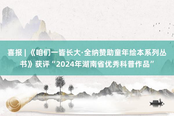 喜报 | 《咱们一皆长大·全纳赞助童年绘本系列丛书》获评“2024年湖南省优秀科普作品”