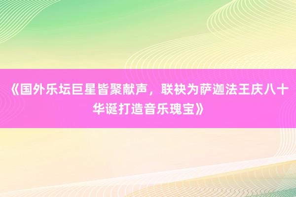 《国外乐坛巨星皆聚献声，联袂为萨迦法王庆八十华诞打造音乐瑰宝》