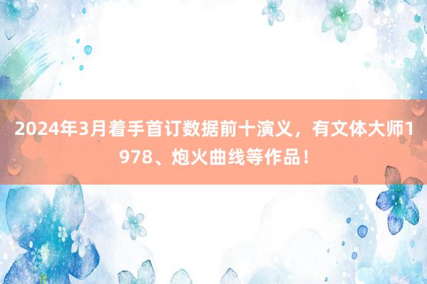 2024年3月着手首订数据前十演义，有文体大师1978、炮火曲线等作品！