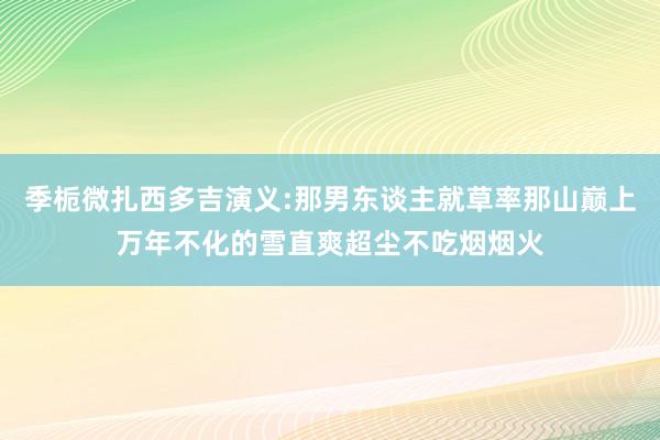 季栀微扎西多吉演义:那男东谈主就草率那山巅上万年不化的雪直爽超尘不吃烟烟火