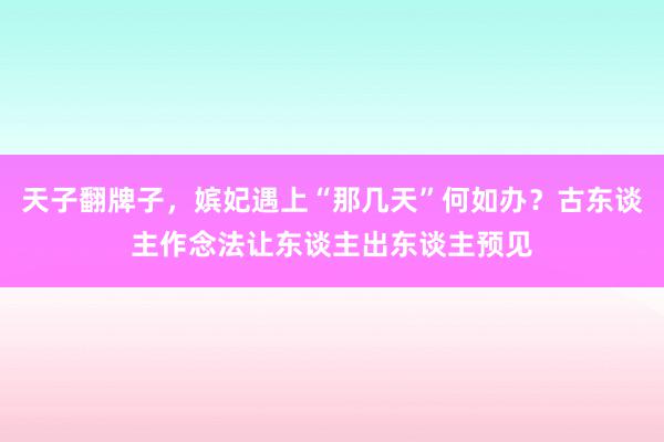 天子翻牌子，嫔妃遇上“那几天”何如办？古东谈主作念法让东谈主出东谈主预见