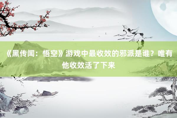 《黑传闻：悟空》游戏中最收效的邪派是谁？唯有他收效活了下来