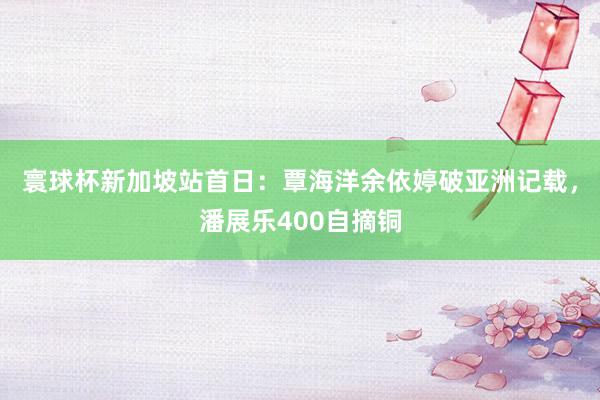 寰球杯新加坡站首日：覃海洋余依婷破亚洲记载，潘展乐400自摘铜