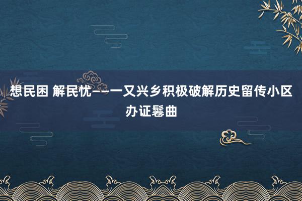 想民困 解民忧——一又兴乡积极破解历史留传小区办证鬈曲