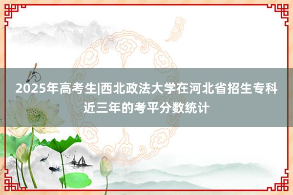 2025年高考生|西北政法大学在河北省招生专科近三年的考平分数统计