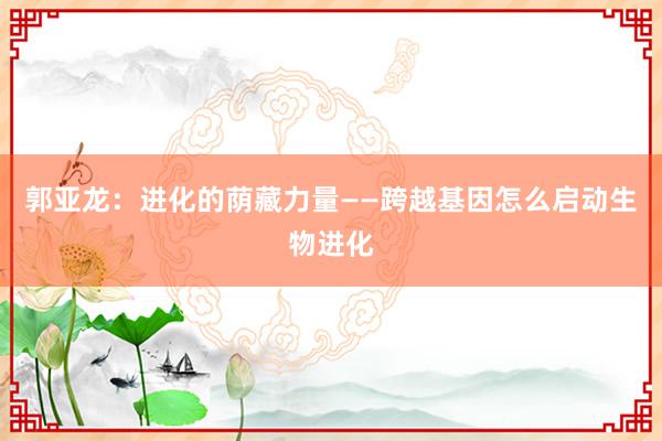 郭亚龙：进化的荫藏力量——跨越基因怎么启动生物进化