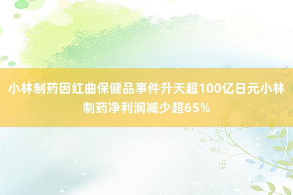 小林制药因红曲保健品事件升天超100亿日元小林制药净利润减少超65%