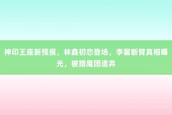 神印王座新预报，林鑫初恋登场，李馨断臂真相曝光，被猎魔团遗弃