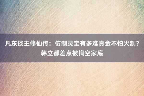 凡东谈主修仙传：仿制灵宝有多难真金不怕火制？韩立都差点被掏空家底