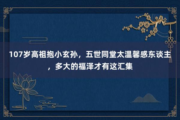 107岁高祖抱小玄孙，五世同堂太温馨感东谈主，多大的福泽才有这汇集