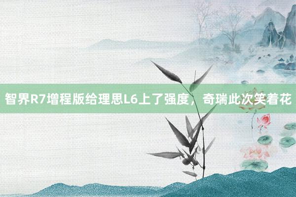 智界R7增程版给理思L6上了强度，奇瑞此次笑着花