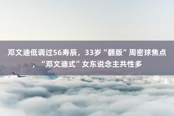 邓文迪低调过56寿辰，33岁“翻版”周密球焦点，“邓文迪式”女东说念主共性多