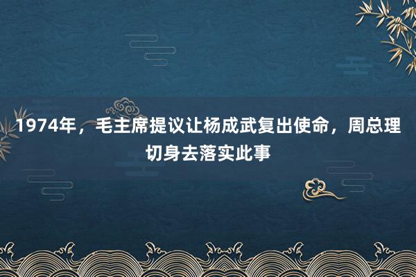 1974年，毛主席提议让杨成武复出使命，周总理切身去落实此事