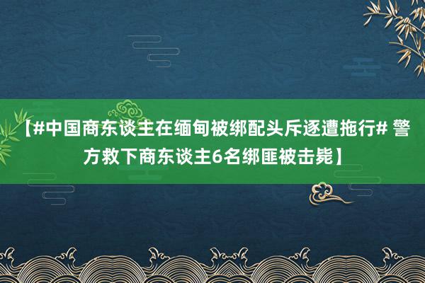 【#中国商东谈主在缅甸被绑配头斥逐遭拖行# 警方救下商东谈主6名绑匪被击毙】